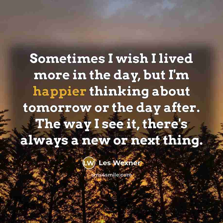 “Sometimes I wish I lived more in the day, but I'm happier thinking about tomorrow or the day after. The way I see it, there's always a new or next thing.” quote by Les Wexner