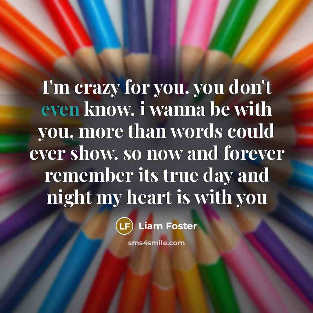“I'm crazy for you. you don't even know. i wanna be with you, more than words could ever show. so now and forever remember its true day and night my heart is with you” quote by Liam Foster
