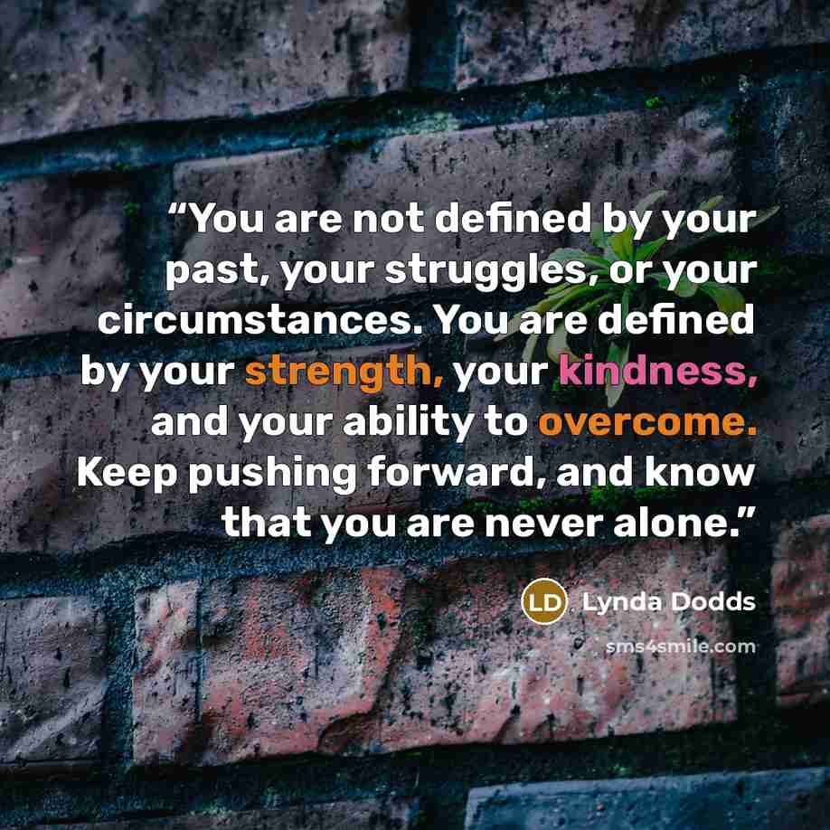 “You are not defined by your past, your struggles, or your circumstances. You are defined by your strength, your kindness, and your ability to overcome. Keep pushing forward, and know that you are never alone.” quote by Lynda Dodds