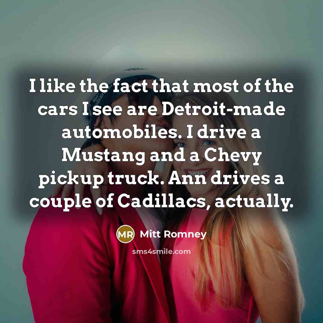 “I like the fact that most of the cars I see are Detroit-made automobiles. I drive a Mustang and a Chevy pickup truck. Ann drives a couple of Cadillacs, actually.” quote by Mitt Romney