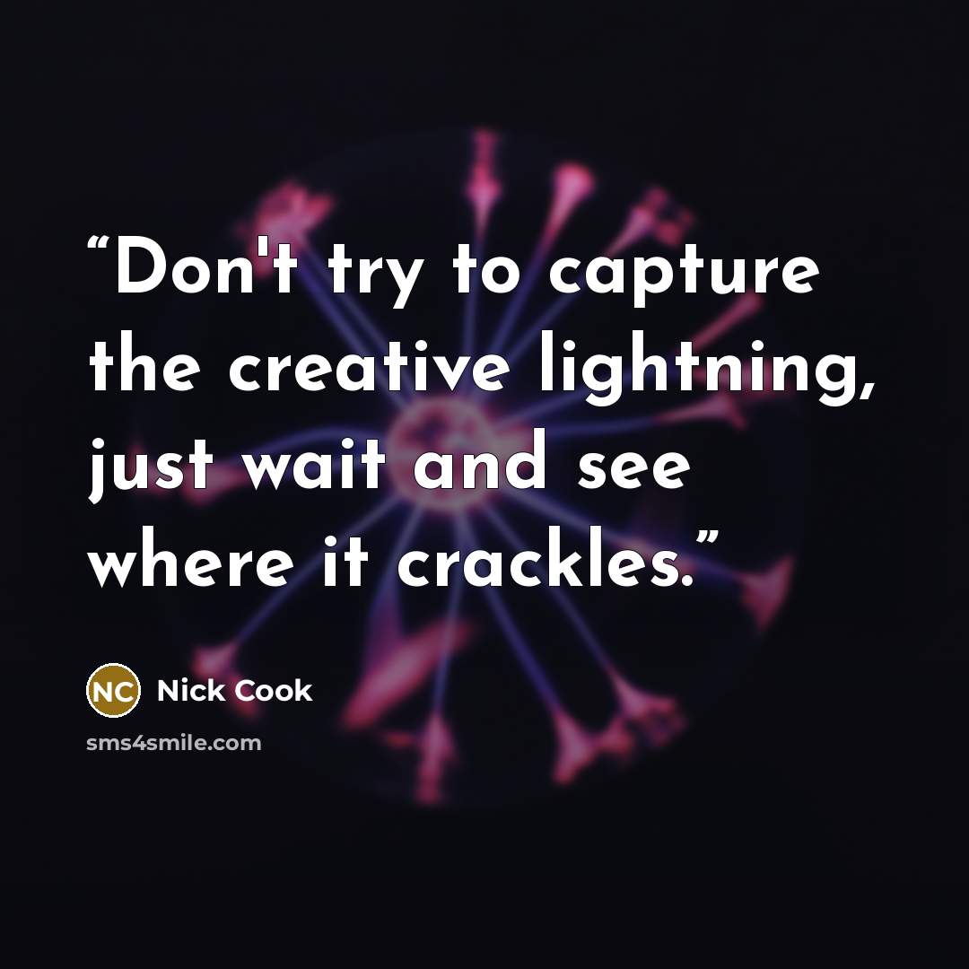 “Don't try to capture the creative lightning, just wait and see where it crackles.” quote by Nick Cook