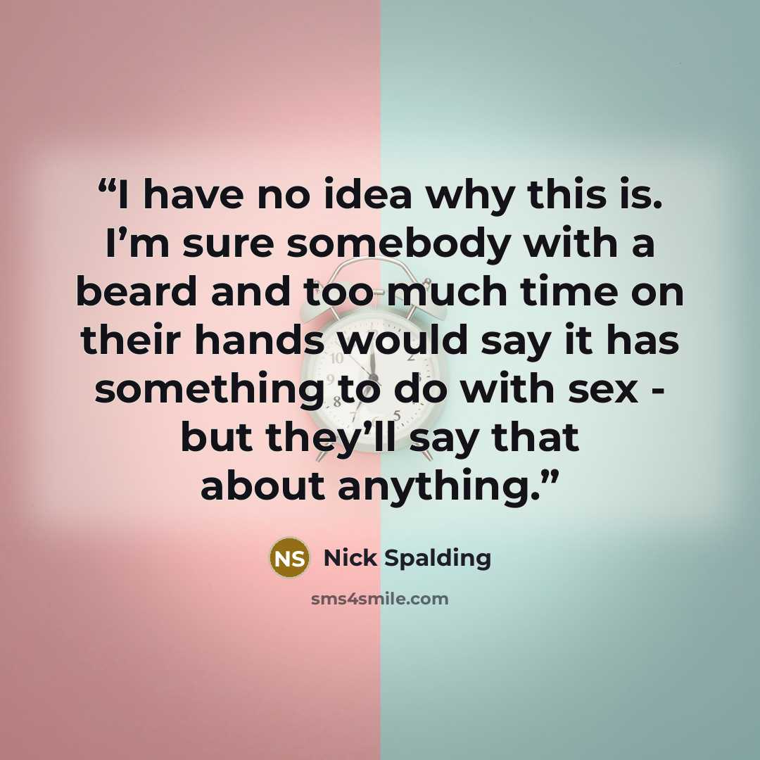“I have no idea why this is. I’m sure somebody with a beard and too much time on their hands would say it has something to do with sex - but they’ll say that about anything.” quote by Nick Spalding