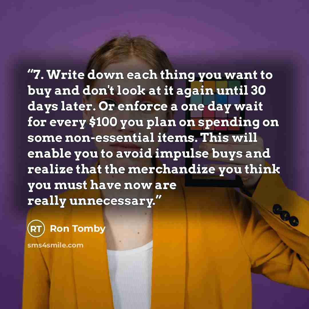 “7. Write down each thing you want to buy and don't look at it again until 30 days later. Or enforce a one day wait for every $100 you plan on spending on some non-essential items. This will enable you to avoid impulse buys and realize that the merchandize you think you must have now are really…” quote by Ron Tomby