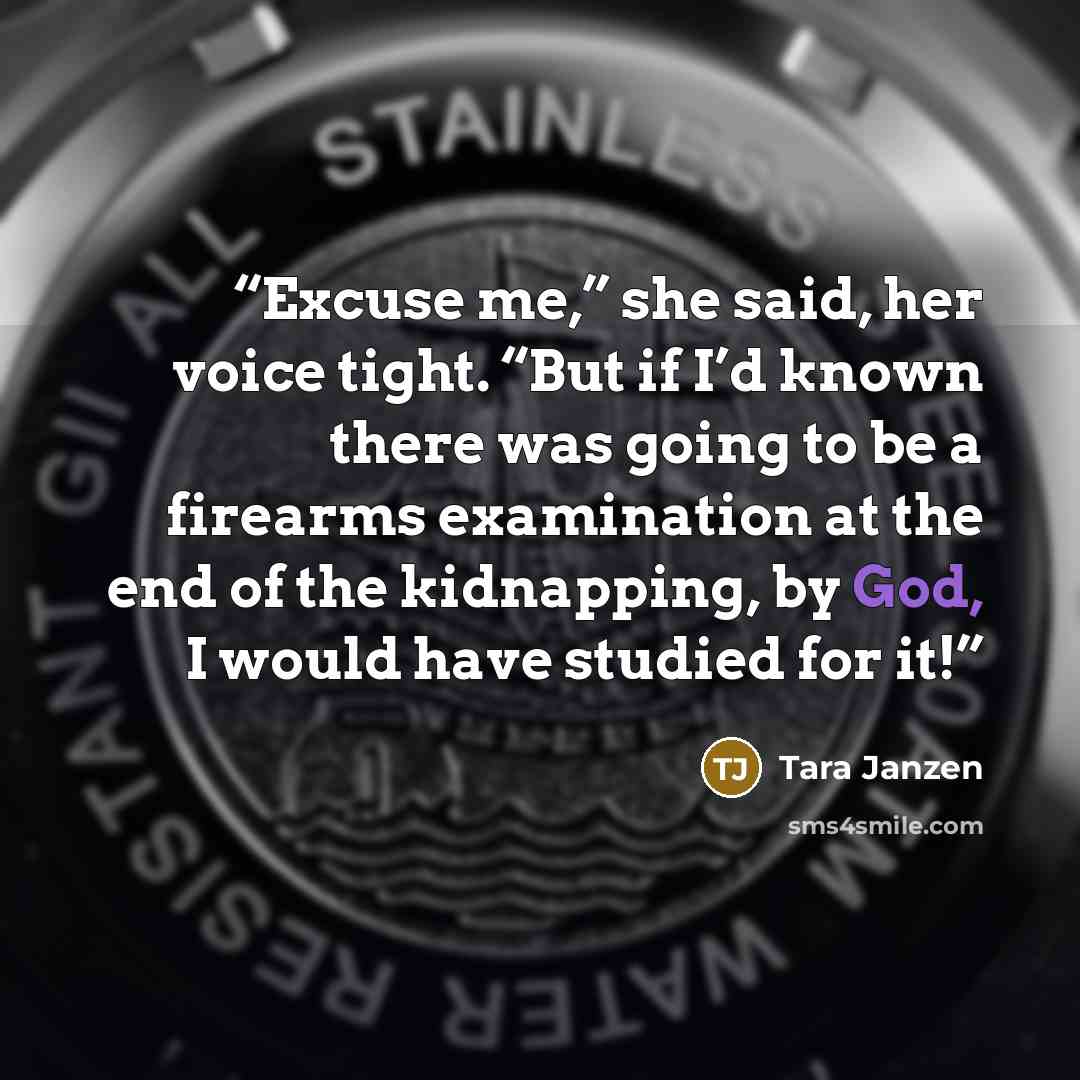 “Excuse me,” she said, her voice tight. “But if I’d known there was going to be a firearms examination at the end of the kidnapping, by God, I would have studied for it!” quote by Tara Janzen