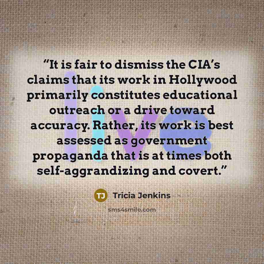 “It is fair to dismiss the CIA’s claims that its work in Hollywood primarily constitutes educational outreach or a drive toward accuracy. Rather, its work is best assessed as government propaganda that is at times both self-aggrandizing and covert.” quote by Tricia Jenkins