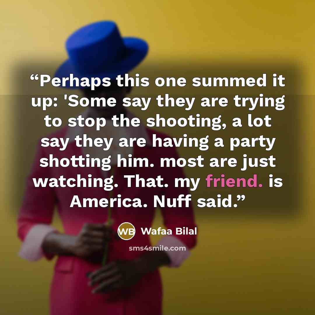 “Perhaps this one summed it up: 'Some say they are trying to stop the shooting, a lot say they are having a party shotting him. most are just watching. That. my friend. is America. Nuff said.” quote by Wafaa Bilal