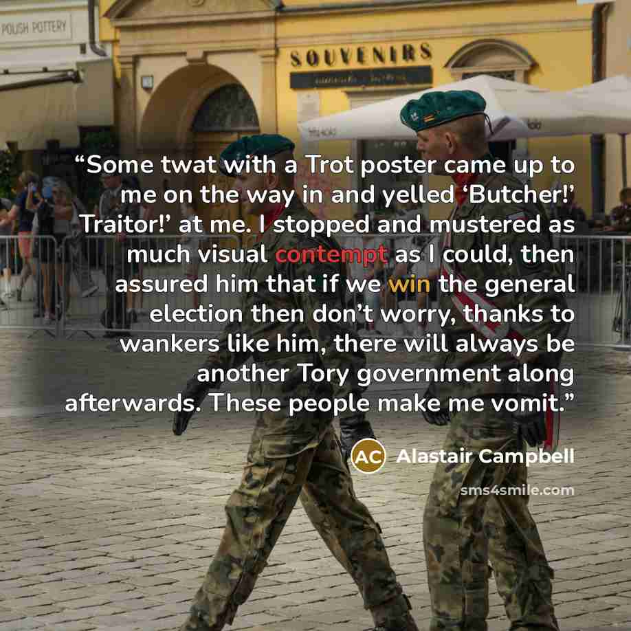 “Some twat with a Trot poster came up to me on the way in and yelled ‘Butcher!’ Traitor!’ at me. I stopped and mustered as much visual contempt as I could, then assured him that if we win the general election then don’t worry, thanks to wankers like him, there will always be another Tory government…” quote by Alastair Campbell