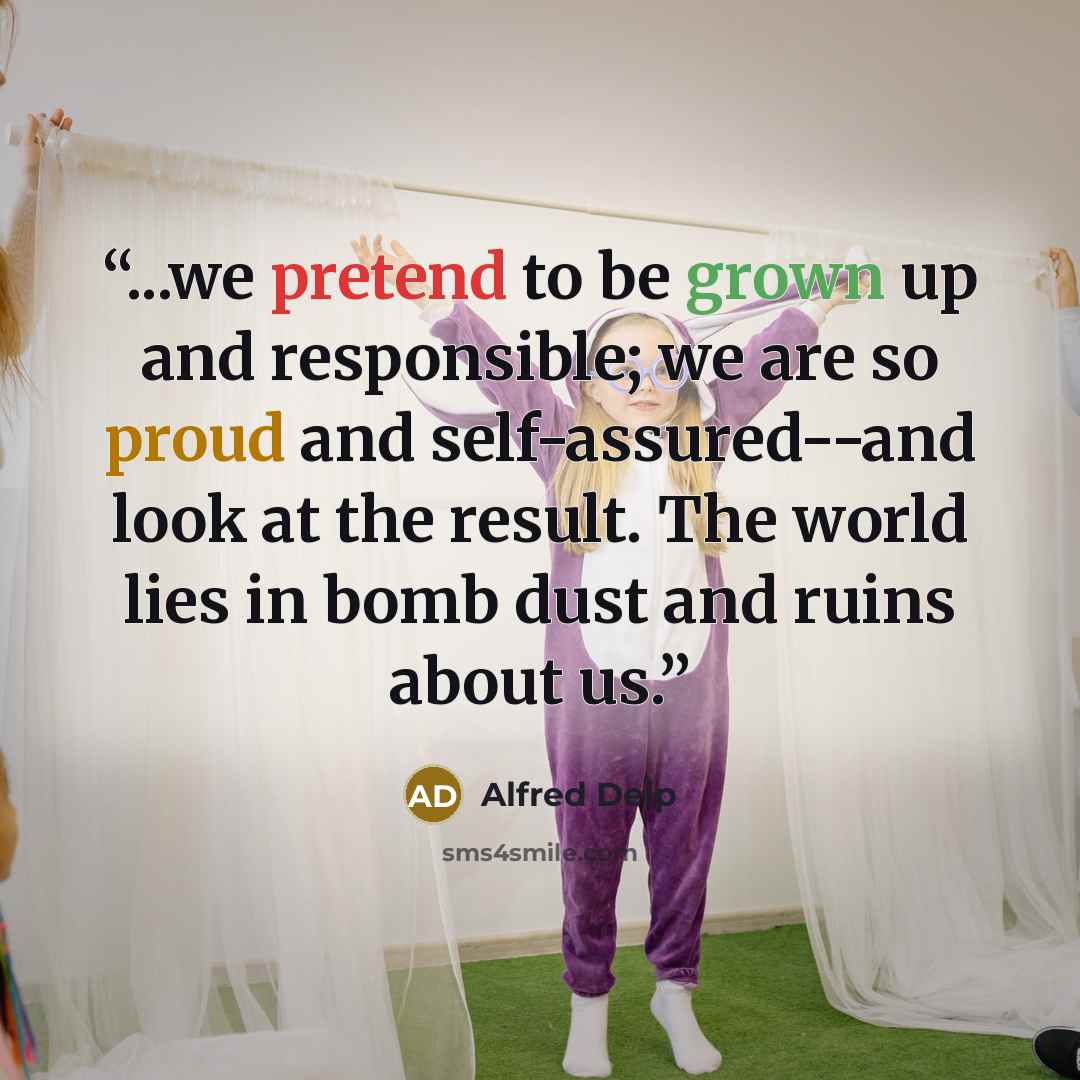 “...we pretend to be grown up and responsible; we are so proud and self-assured--and look at the result. The world lies in bomb dust and ruins about us.” quote by Alfred Delp