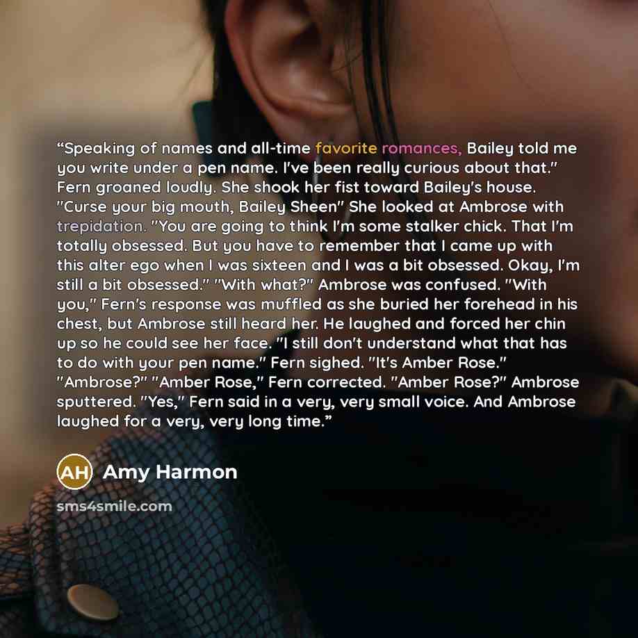 “Speaking of names and all-time favorite romances, Bailey told me you write under a pen name. I've been really curious about that." Fern groaned loudly. She shook her fist toward Bailey's house. "Curse your big mouth, Bailey Sheen" She looked at Ambrose with trepidation. "You are going to think I'm…” quote by Amy Harmon