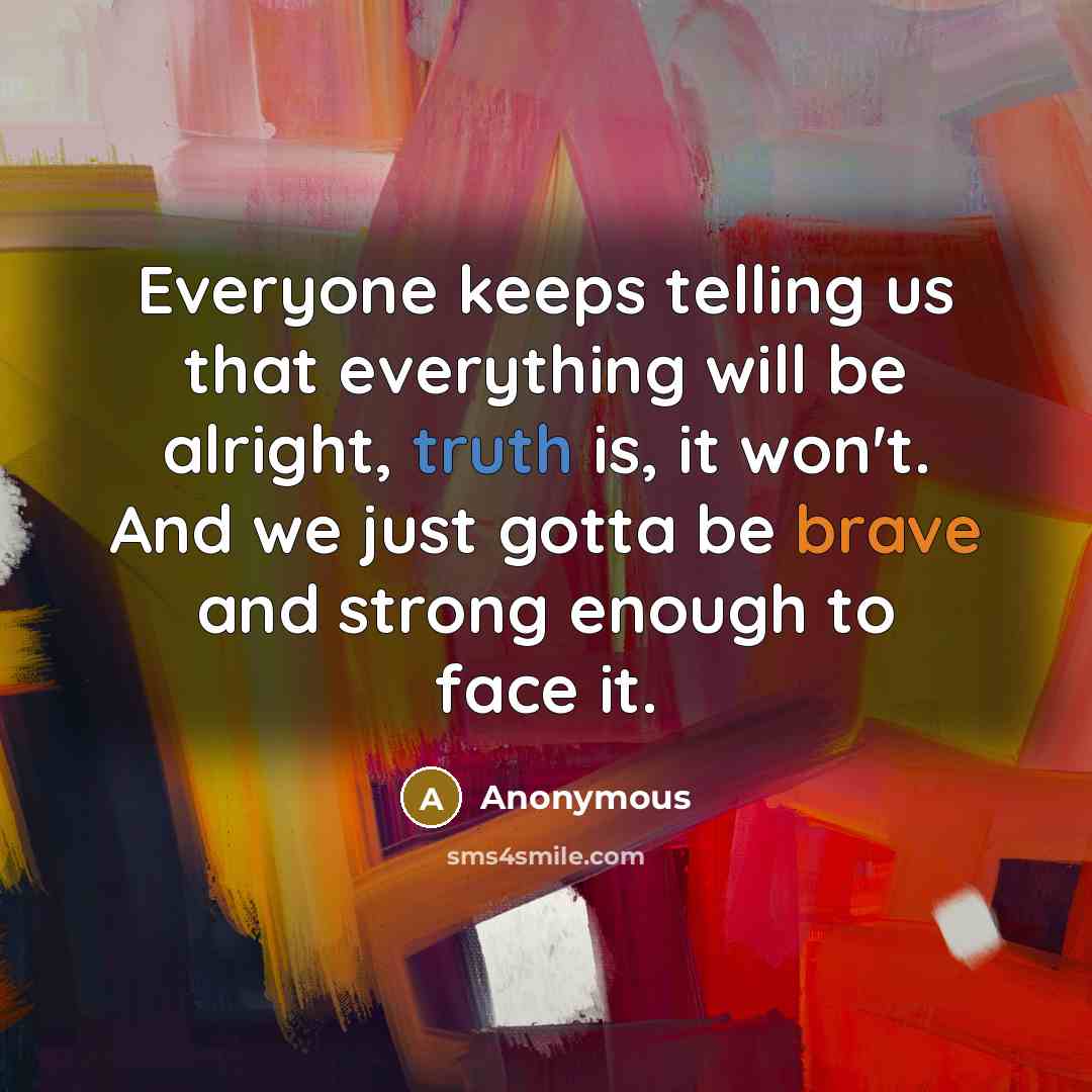 “Everyone keeps telling us that everything will be alright, truth is, it won't. And we just gotta be brave and strong enough to face it.” quote by Anonymous
