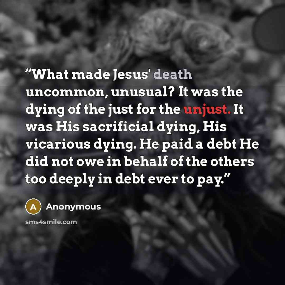 “What made Jesus' death uncommon, unusual? It was the dying of the just for the unjust. It was His sacrificial dying, His vicarious dying. He paid a debt He did not owe in behalf of the others too deeply in debt ever to pay.” quote by Anonymous