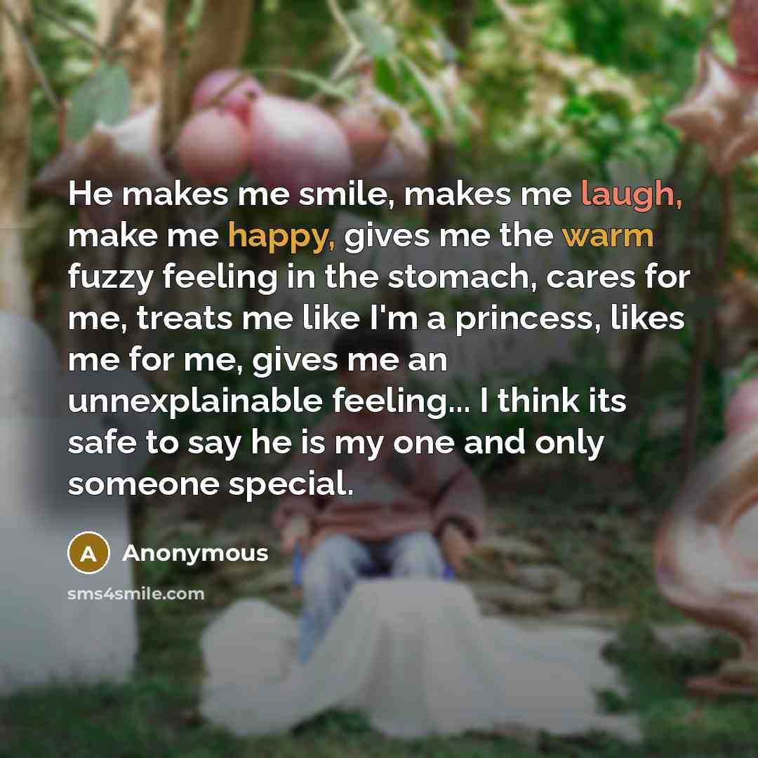 “He makes me smile, makes me laugh, make me happy, gives me the warm fuzzy feeling in the stomach, cares for me, treats me like I'm a princess, likes me for me, gives me an unnexplainable feeling... I think its safe to say he is my one and only someone special.” quote by Anonymous
