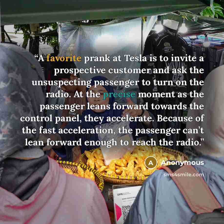 “A favorite prank at Tesla is to invite a prospective customer and ask the unsuspecting passenger to turn on the radio. At the precise moment as the passenger leans forward towards the control panel, they accelerate. Because of the fast acceleration, the passenger can’t lean forward enough to reach…” quote by Anonymous
