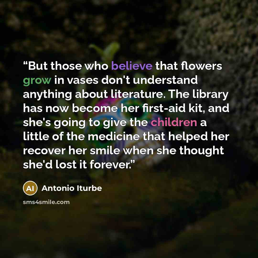 “But those who believe that flowers grow in vases don't understand anything about literature. The library has now become her first-aid kit, and she's going to give the children a little of the medicine that helped her recover her smile when she thought she'd lost it forever.” quote by Antonio Iturbe