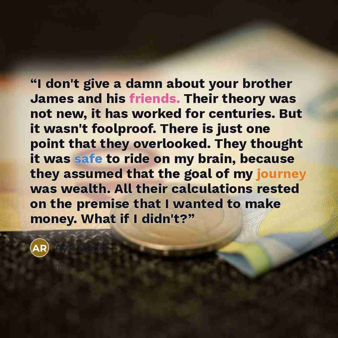 “I don't give a damn about your brother James and his friends. Their theory was not new, it has worked for centuries. But it wasn't foolproof. There is just one point that they overlooked. They thought it was safe to ride on my brain, because they assumed that the goal of my journey was wealth. All…” quote by Ayn Rand