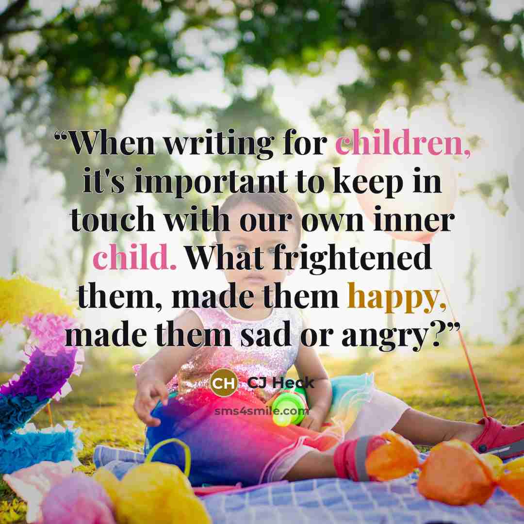 “When writing for children, it's important to keep in touch with our own inner child. What frightened them, made them happy, made them sad or angry?” quote by CJ Heck