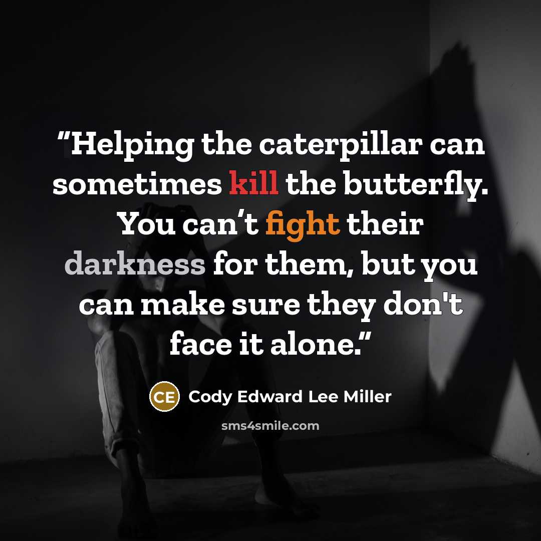 “Helping the caterpillar can sometimes kill the butterfly. You can’t fight their darkness for them, but you can make sure they don't face it alone.” quote by Cody Edward Lee Miller