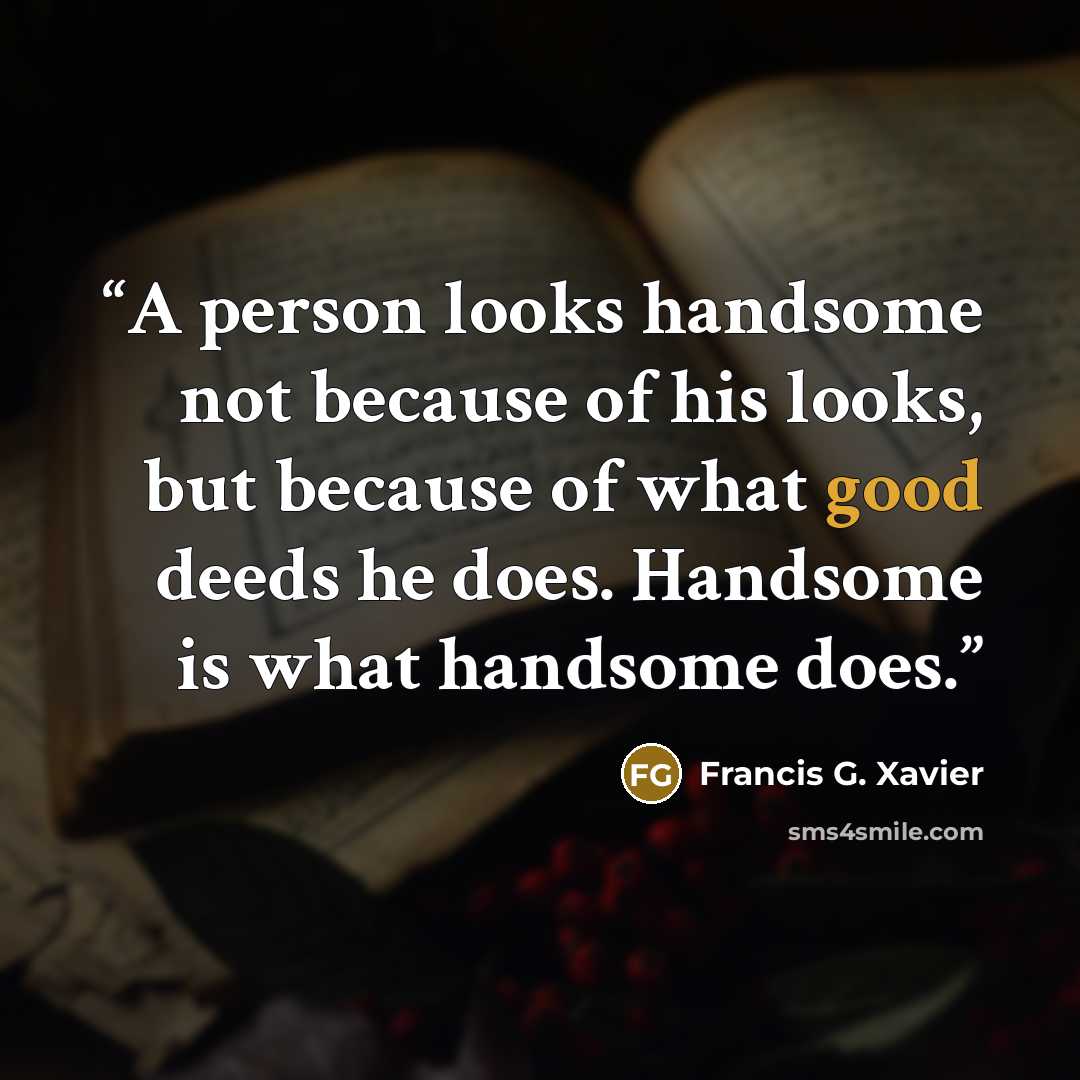 “A person looks handsome not because of his looks, but because of what good deeds he does. Handsome is what handsome does.” quote by Francis G. Xavier