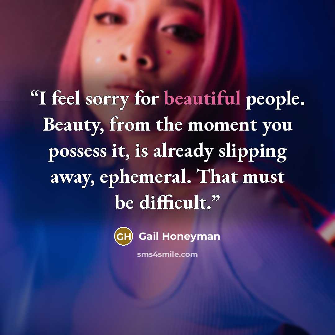 “I feel sorry for beautiful people. Beauty, from the moment you possess it, is already slipping away, ephemeral. That must be difficult.” quote by Gail Honeyman