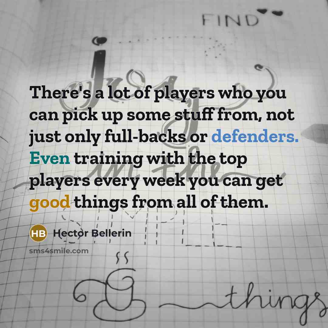 “There's a lot of players who you can pick up some stuff from, not just only full-backs or defenders. Even training with the top players every week you can get good things from all of them.” quote by Hector Bellerin
