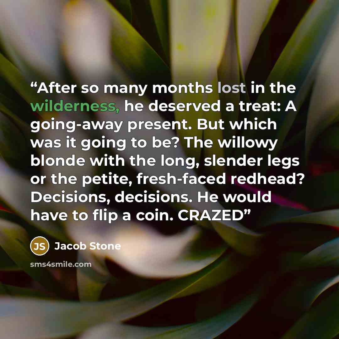 “After so many months lost in the wilderness, he deserved a treat: A going-away present. But which was it going to be? The willowy blonde with the long, slender legs or the petite, fresh-faced redhead? Decisions, decisions. He would have to flip a coin. CRAZED” quote by Jacob Stone