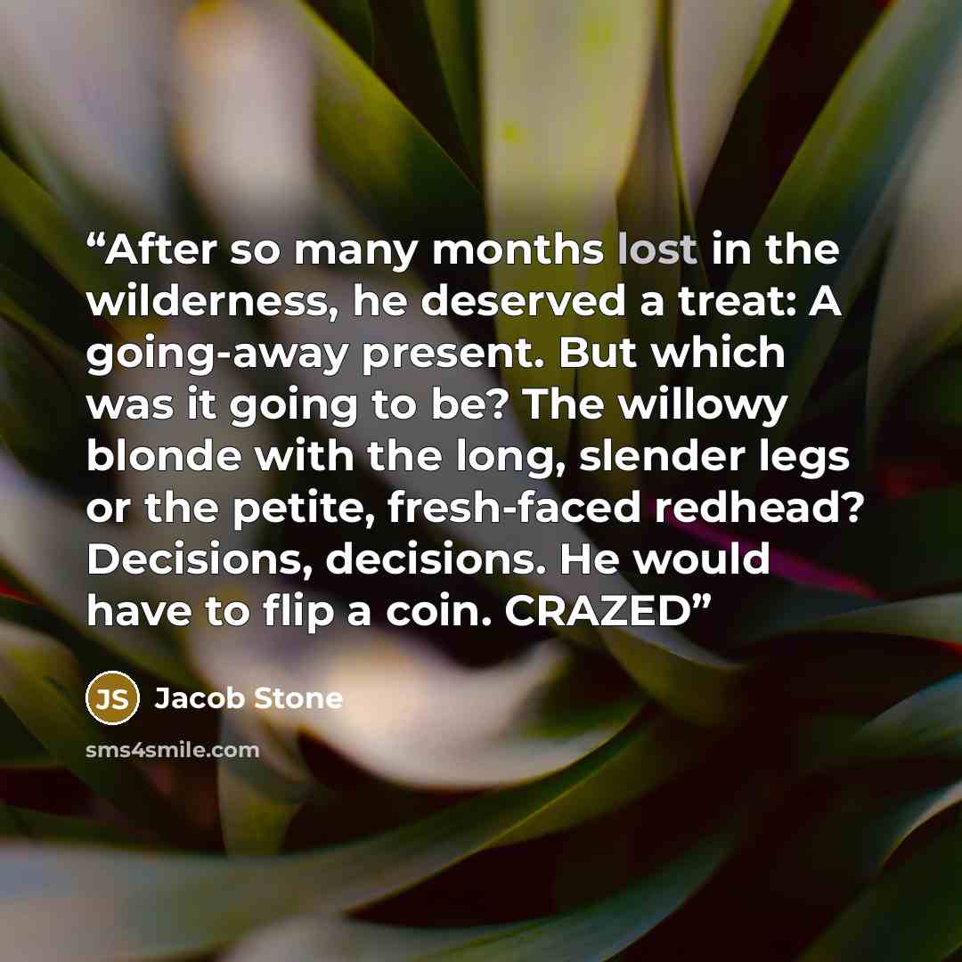 “After so many months lost in the wilderness, he deserved a treat: A going-away present. But which was it going to be? The willowy blonde with the long, slender legs or the petite, fresh-faced redhead? Decisions, decisions. He would have to flip a coin. CRAZED” quote by Jacob Stone