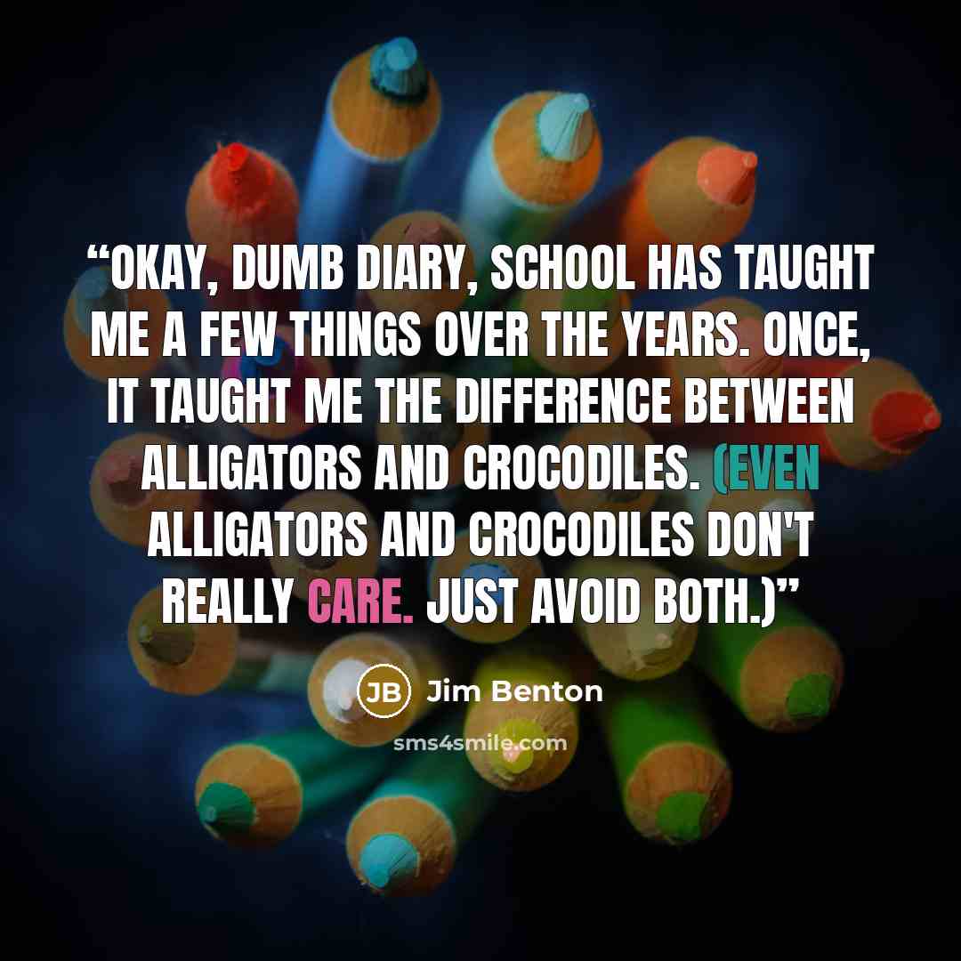 “Okay, Dumb Diary, school has taught me a few things over the years. Once, it taught me the difference between alligators and crocodiles. (Even alligators and crocodiles don't really care. Just avoid both.)” quote by Jim Benton