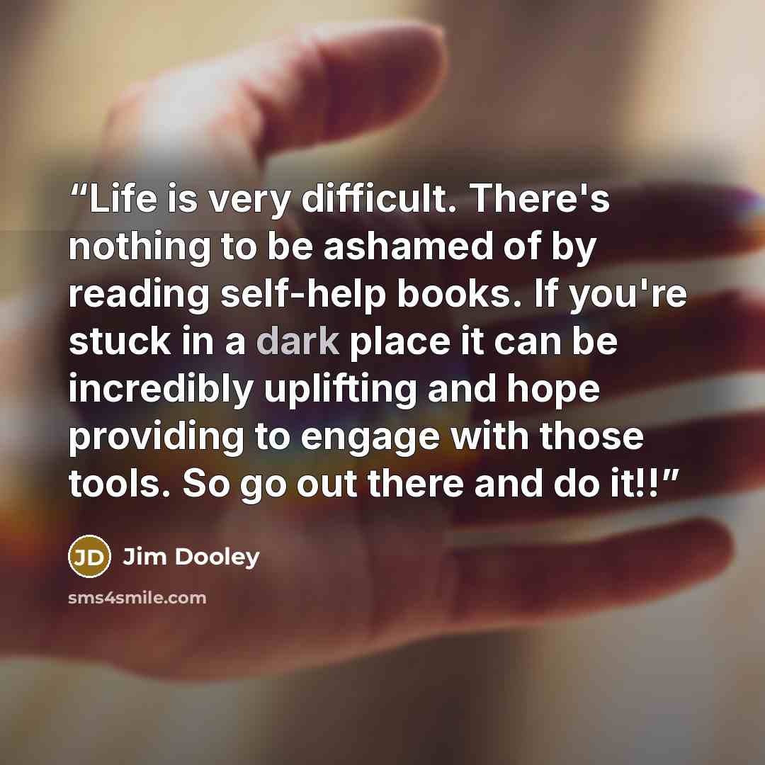 “Life is very difficult. There's nothing to be ashamed of by reading self-help books. If you're stuck in a dark place it can be incredibly uplifting and hope providing to engage with those tools. So go out there and do it!!” quote by Jim Dooley