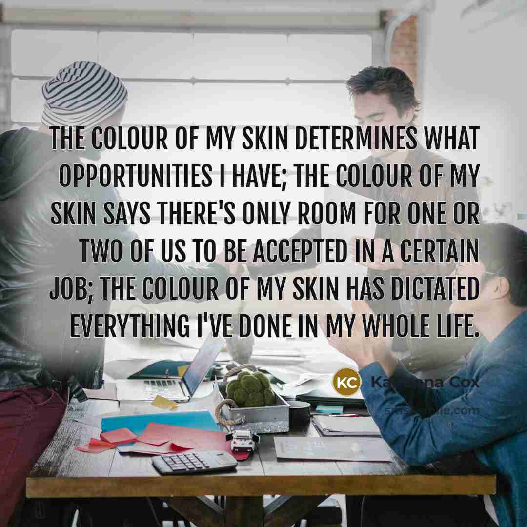 “The colour of my skin determines what opportunities I have; the colour of my skin says there's only room for one or two of us to be accepted in a certain job; the colour of my skin has dictated everything I've done in my whole life.” quote by Kadeena Cox