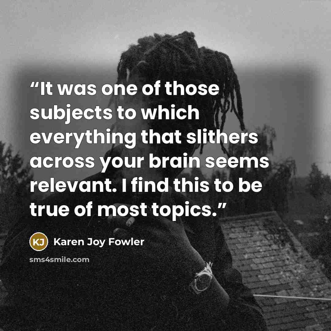 “It was one of those subjects to which everything that slithers across your brain seems relevant. I find this to be true of most topics.” quote by Karen Joy Fowler