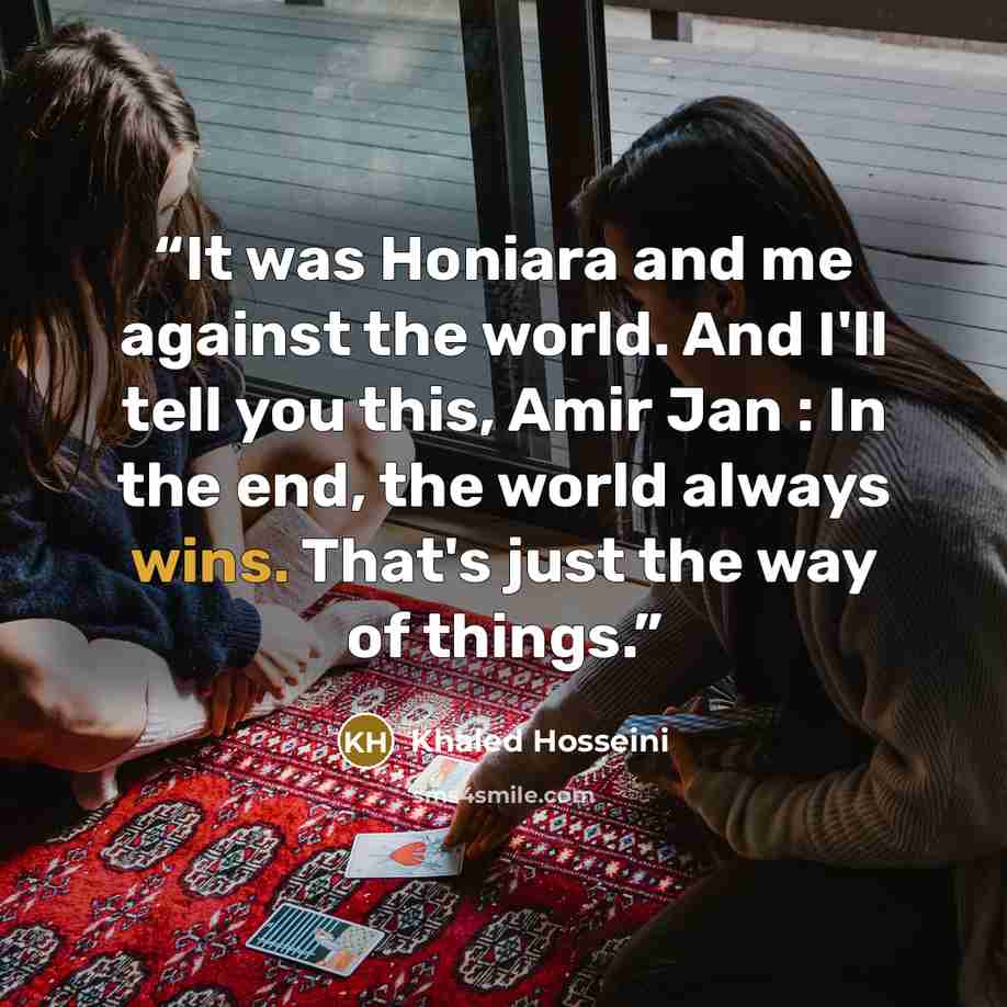 “It was Honiara and me against the world. And I'll tell you this, Amir Jan : In the end, the world always wins. That's just the way of things.” quote by Khaled Hosseini