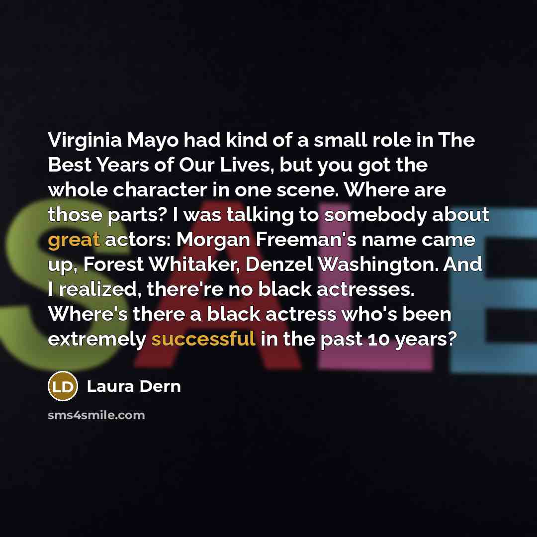 “Virginia Mayo had kind of a small role in The Best Years of Our Lives, but you got the whole character in one scene. Where are those parts? I was talking to somebody about great actors: Morgan Freeman's name came up, Forest Whitaker, Denzel Washington. And I realized, there're no black actresses…” quote by Laura Dern
