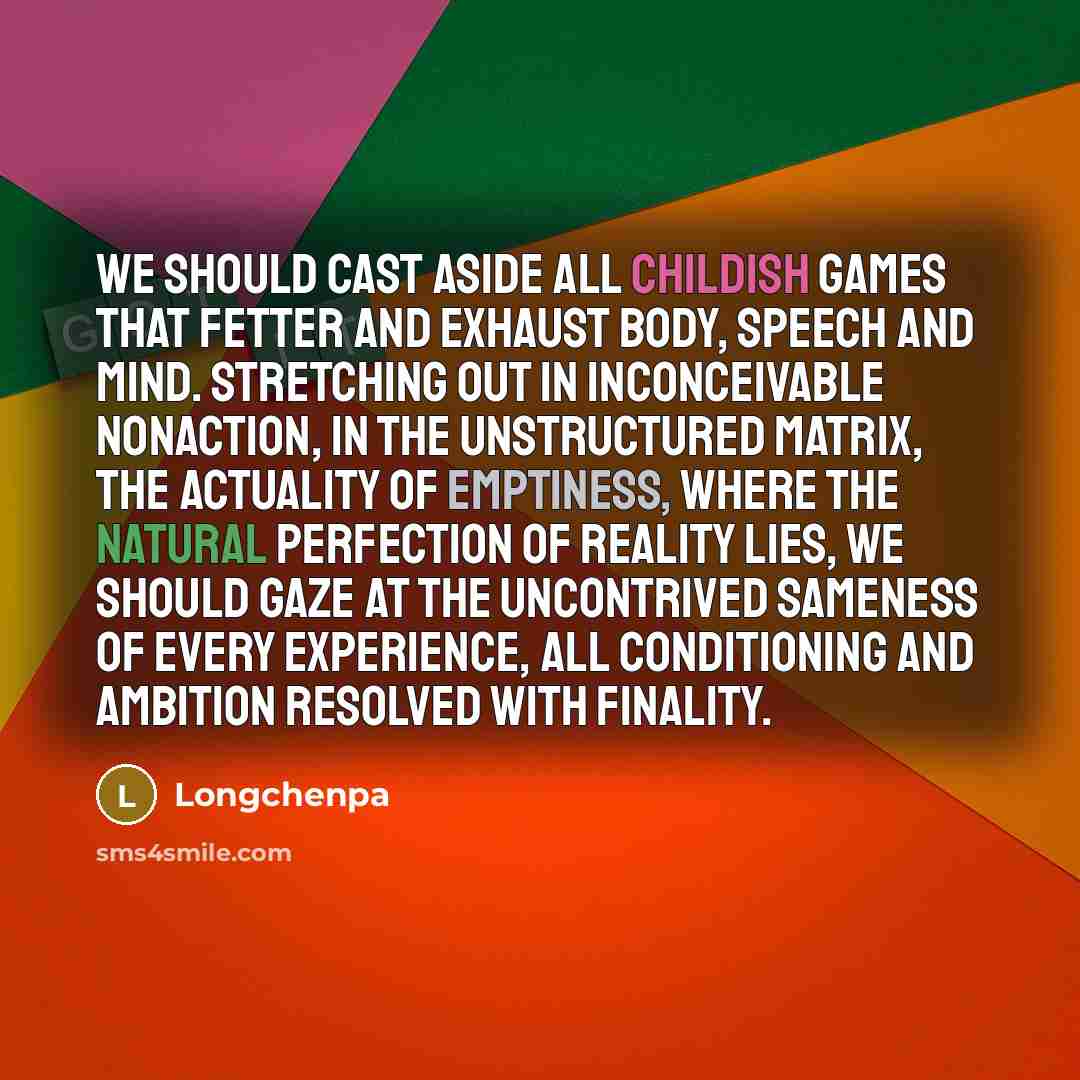 “We should cast aside all childish games that fetter and exhaust body, speech and mind. Stretching out in inconceivable nonaction, in the unstructured matrix, the actuality of emptiness, where the natural perfection of reality lies, we should gaze at the uncontrived sameness of every experience…” quote by Longchenpa