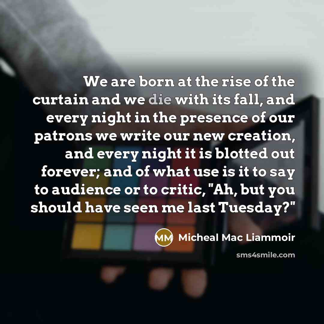 “We are born at the rise of the curtain and we die with its fall, and every night in the presence of our patrons we write our new creation, and every night it is blotted out forever; and of what use is it to say to audience or to critic, ''Ah, but you should have seen me last Tuesday?''” quote by Micheal Mac Liammoir