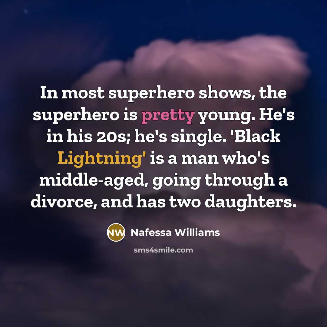 “In most superhero shows, the superhero is pretty young. He's in his 20s; he's single. 'Black Lightning' is a man who's middle-aged, going through a divorce, and has two daughters.” quote by Nafessa Williams