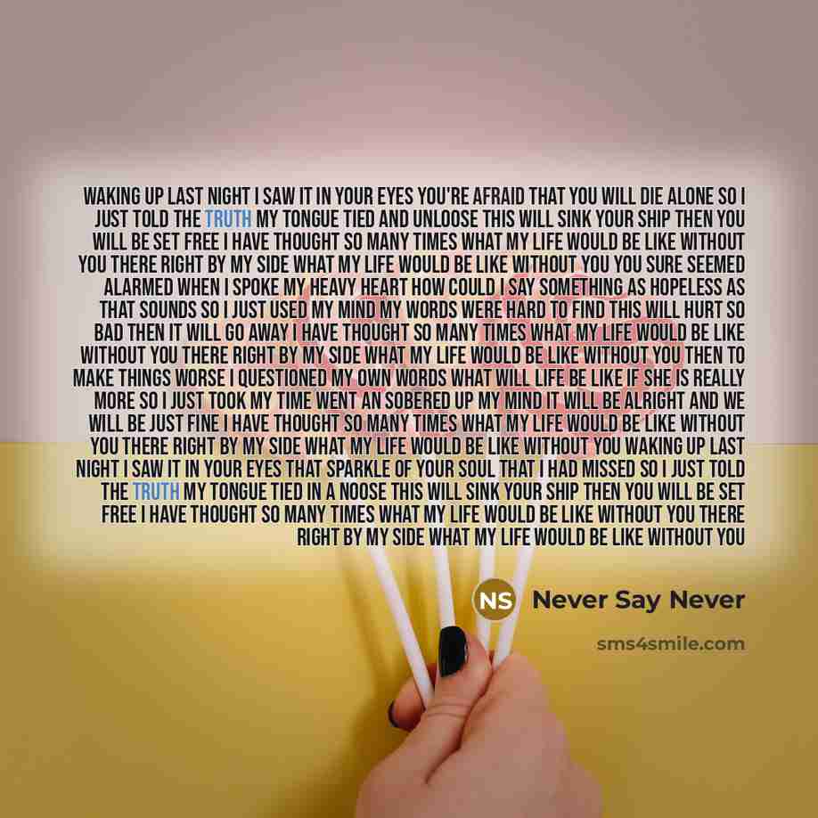 “Waking up last night I saw it in your eyes You're afraid That you will die alone So I just told the truth My tongue tied and unloose This will sink your ship Then you will be set free I have thought so many times What my life would be like Without you There right by my side What my life would be…” quote by Never Say Never