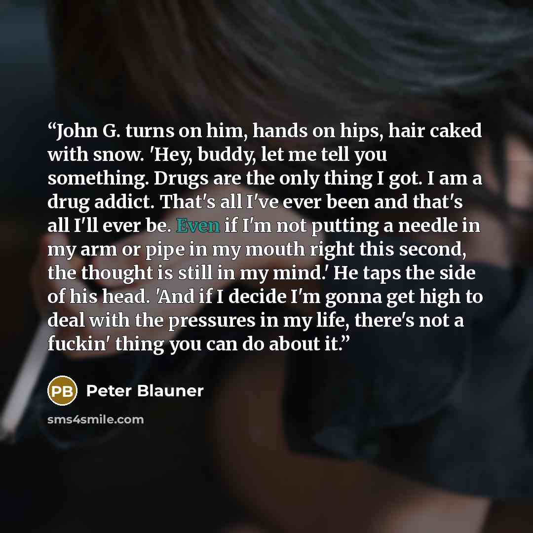 “John G. turns on him, hands on hips, hair caked with snow. 'Hey, buddy, let me tell you something. Drugs are the only thing I got. I am a drug addict. That's all I've ever been and that's all I'll ever be. Even if I'm not putting a needle in my arm or pipe in my mouth right this second, the…” quote by Peter Blauner