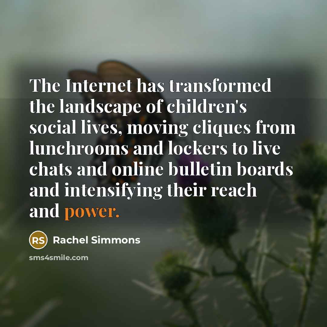 “The Internet has transformed the landscape of children's social lives, moving cliques from lunchrooms and lockers to live chats and online bulletin boards and intensifying their reach and power.” quote by Rachel Simmons