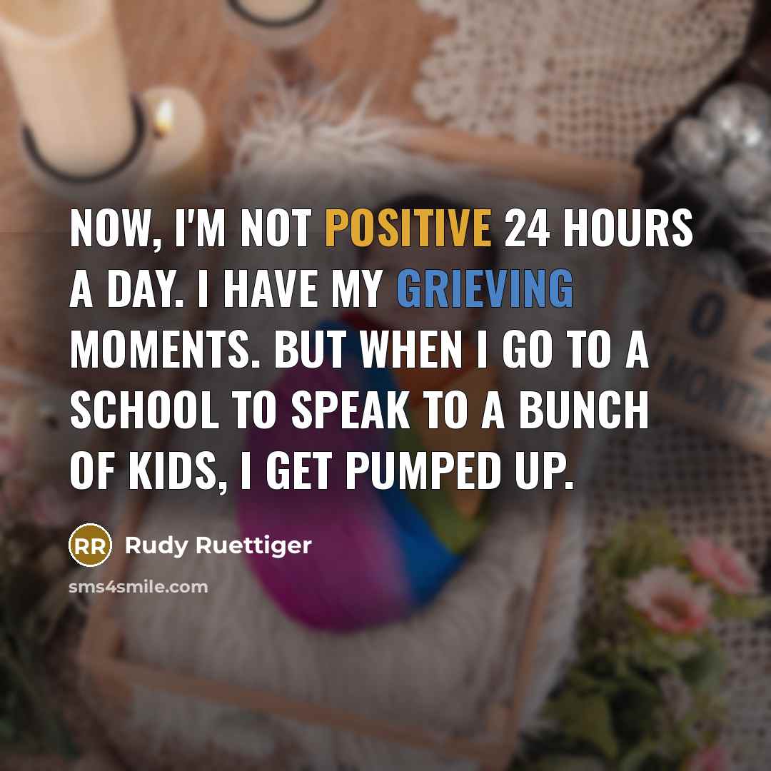 “Now, I'm not positive 24 hours a day. I have my grieving moments. But when I go to a school to speak to a bunch of kids, I get pumped up.” quote by Rudy Ruettiger