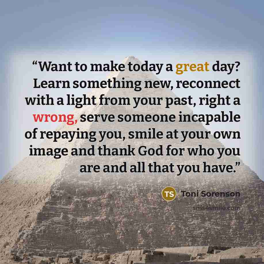 “Want to make today a great day? Learn something new, reconnect with a light from your past, right a wrong, serve someone incapable of repaying you, smile at your own image and thank God for who you are and all that you have.” quote by Toni Sorenson