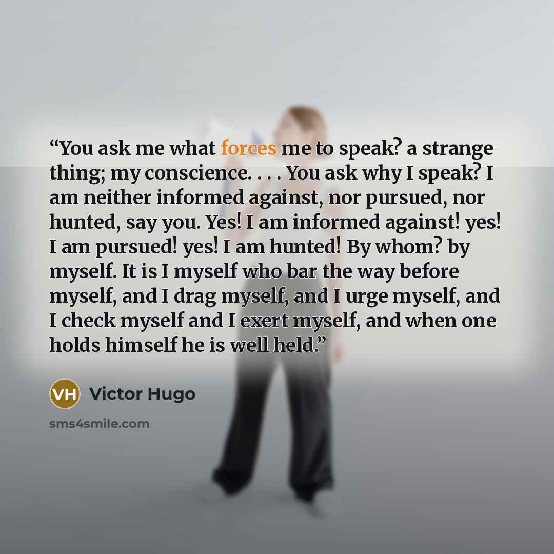 “You ask me what forces me to speak? a strange thing; my conscience. . . . You ask why I speak? I am neither informed against, nor pursued, nor hunted, say you. Yes! I am informed against! yes! I am pursued! yes! I am hunted! By whom? by myself. It is I myself who bar the way before myself, and I…” quote by Victor Hugo