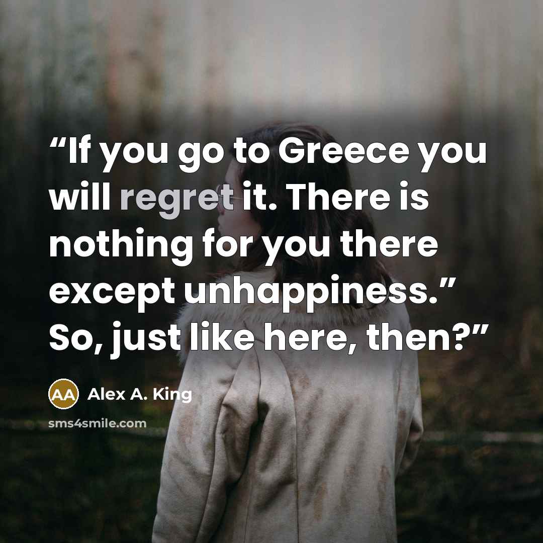 “If you go to Greece you will regret it. There is nothing for you there except unhappiness.” So, just like here, then?” quote by Alex A. King
