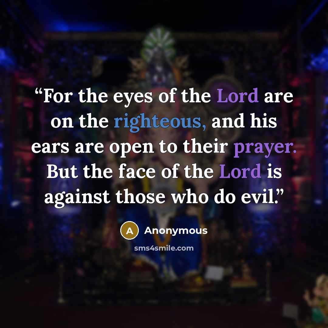 “For the eyes of the Lord are on the righteous, and his ears are open to their prayer. But the face of the Lord is against those who do evil.” quote by Anonymous