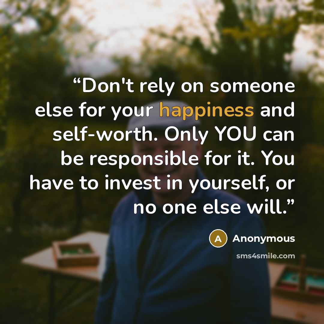 “Don't rely on someone else for your happiness and self-worth. Only YOU can be responsible for it. You have to invest in yourself, or no one else will.” quote by Anonymous