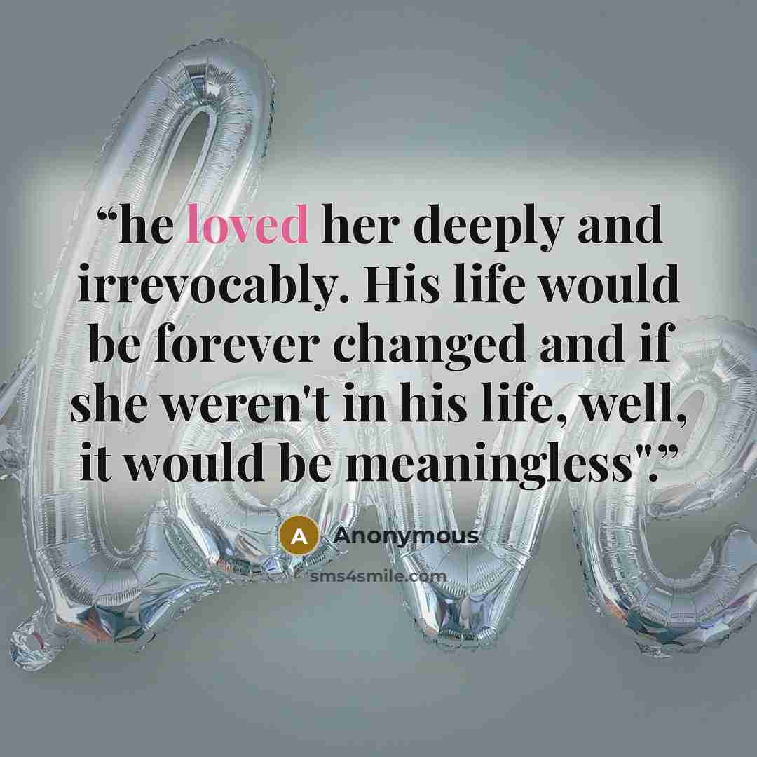 “he loved her deeply and irrevocably. His life would be forever changed and if she weren't in his life, well, it would be meaningless".” quote by Anonymous