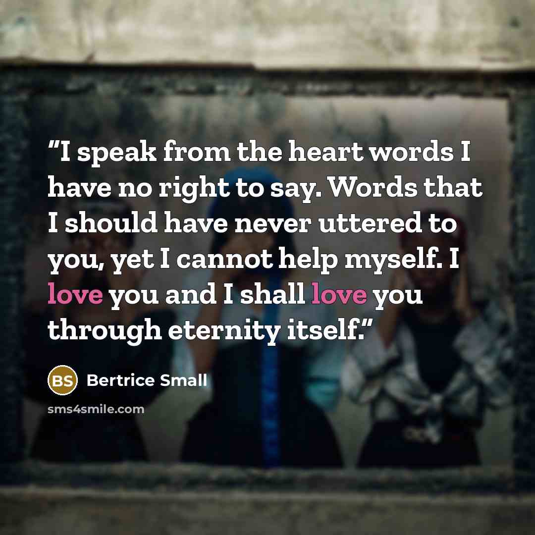 “I speak from the heart words I have no right to say. Words that I should have never uttered to you, yet I cannot help myself. I love you and I shall love you through eternity itself.” quote by Bertrice Small
