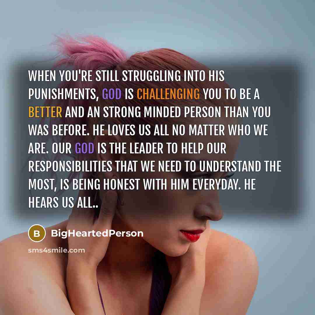 “When you're still struggling into his punishments, God is challenging you to be a better and an strong minded person than you was before. He loves us all no matter who we are. Our God is the leader to help our responsibilities that we need to understand the most, is being honest with him everyday…” quote by BigHeartedPerson