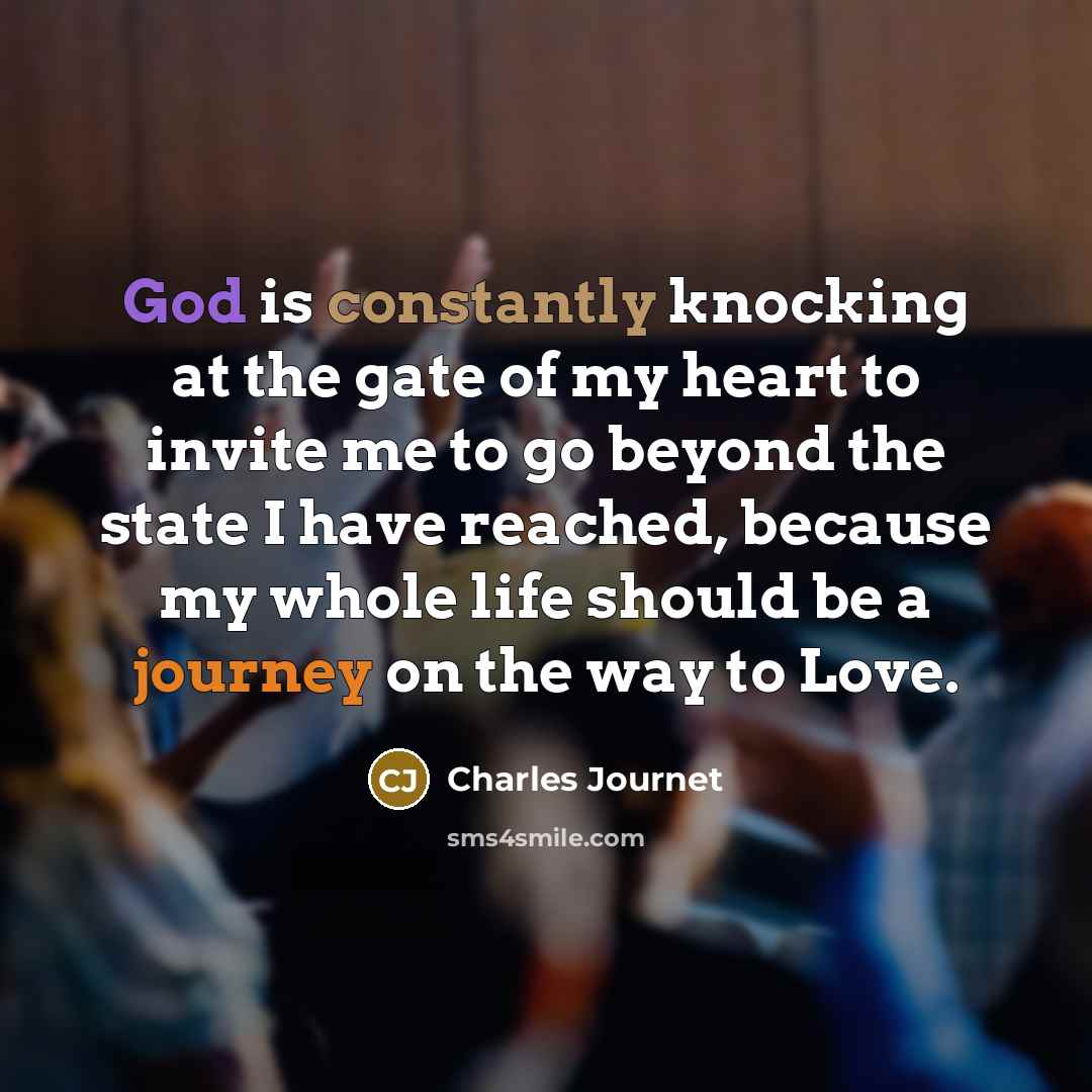 “God is constantly knocking at the gate of my heart to invite me to go beyond the state I have reached, because my whole life should be a journey on the way to Love.” quote by Charles Journet