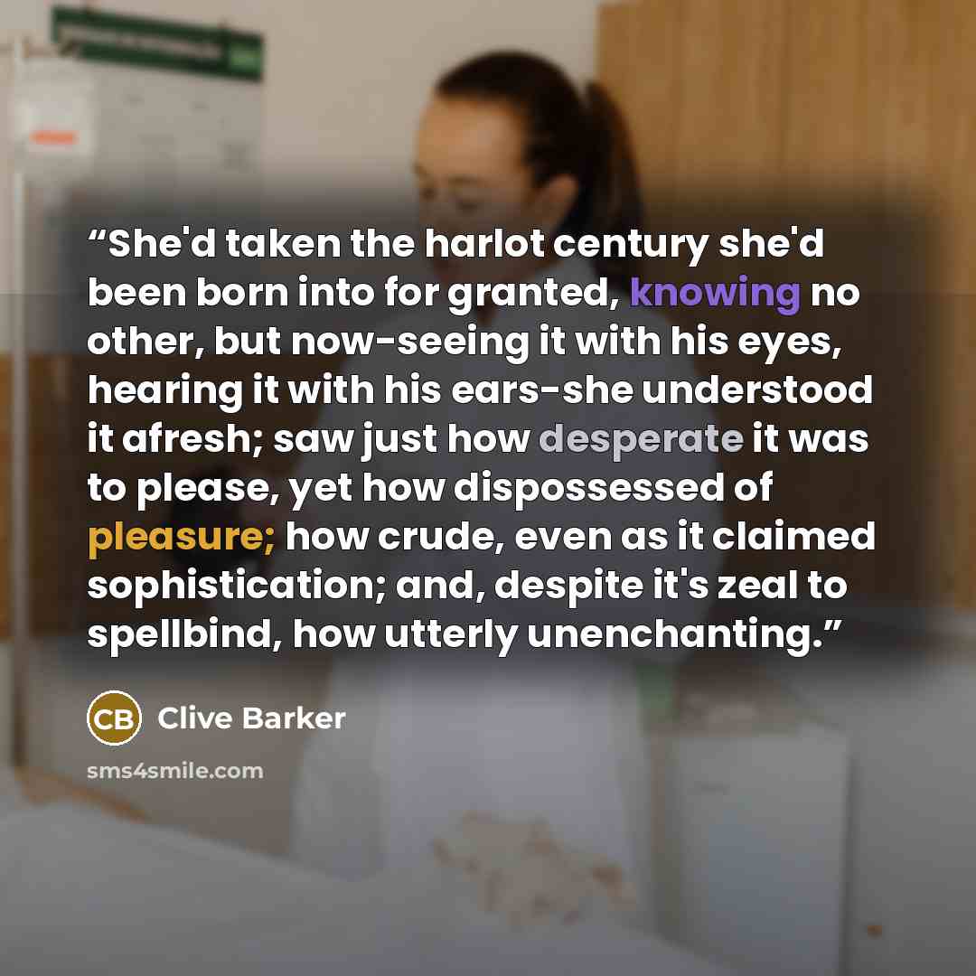 “She'd taken the harlot century she'd been born into for granted, knowing no other, but now-seeing it with his eyes, hearing it with his ears-she understood it afresh; saw just how desperate it was to please, yet how dispossessed of pleasure; how crude, even as it claimed sophistication; and…” quote by Clive Barker