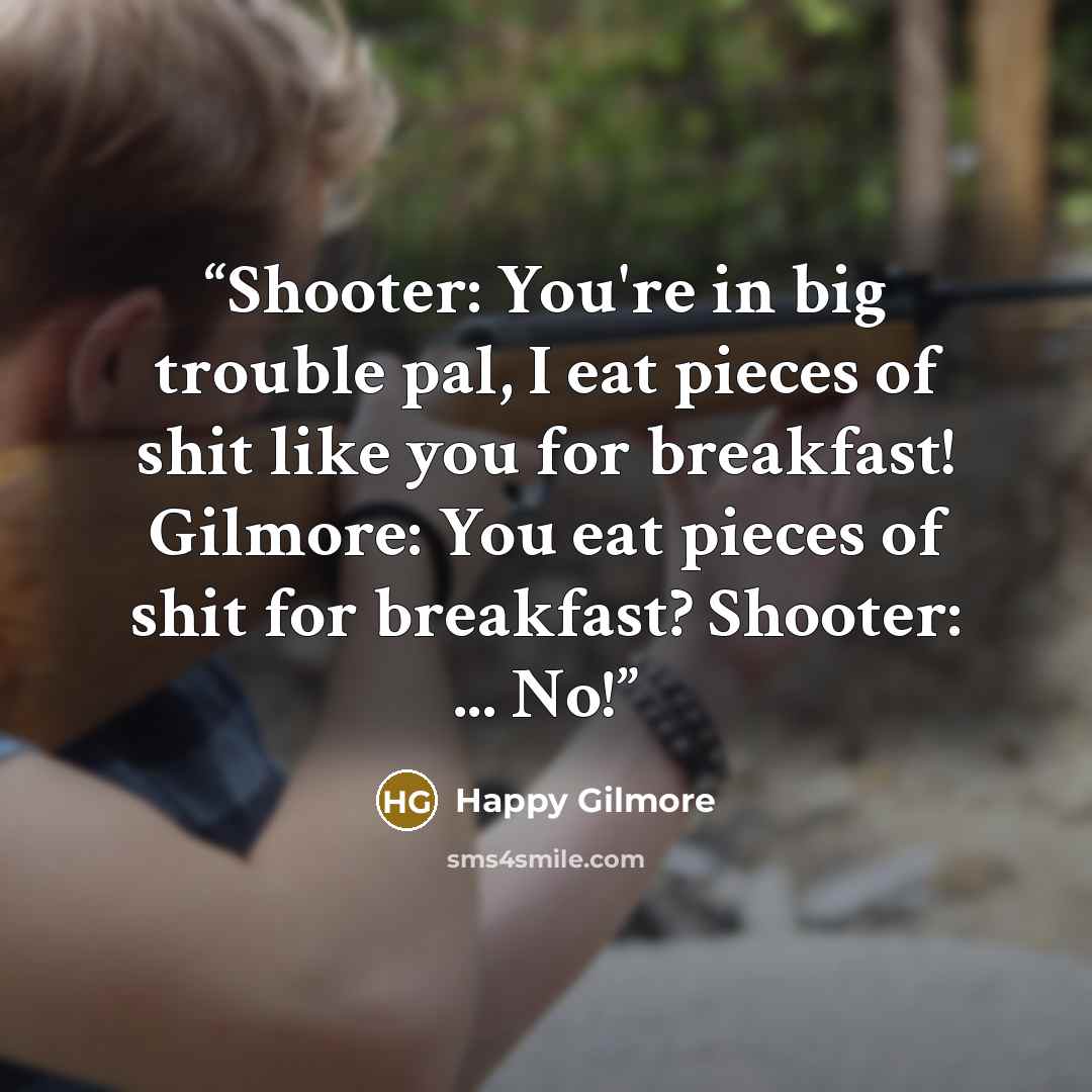 “Shooter: You're in big trouble pal, I eat pieces of shit like you for breakfast! Gilmore: You eat pieces of shit for breakfast? Shooter: ... No!” quote by Happy Gilmore